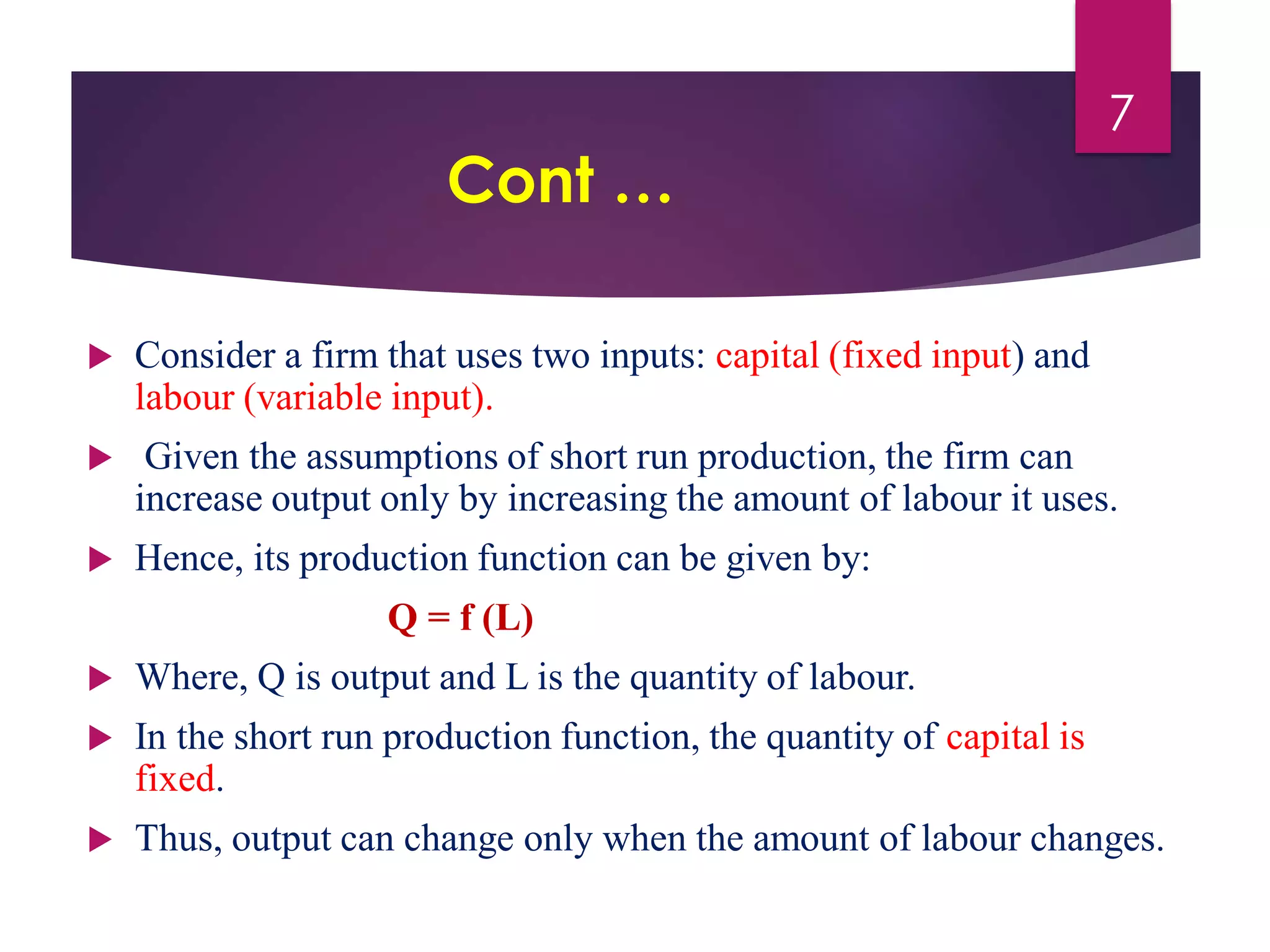 Cont …
 Consider a firm that uses two inputs: capital (fixed input) and
labour (variable input).
 Given the assumptions of short run production, the firm can
increase output only by increasing the amount of labour it uses.
 Hence, its production function can be given by:
Q = f (L)
 Where, Q is output and L is the quantity of labour.
 In the short run production function, the quantity of capital is
fixed.
 Thus, output can change only when the amount of labour changes.
7
 