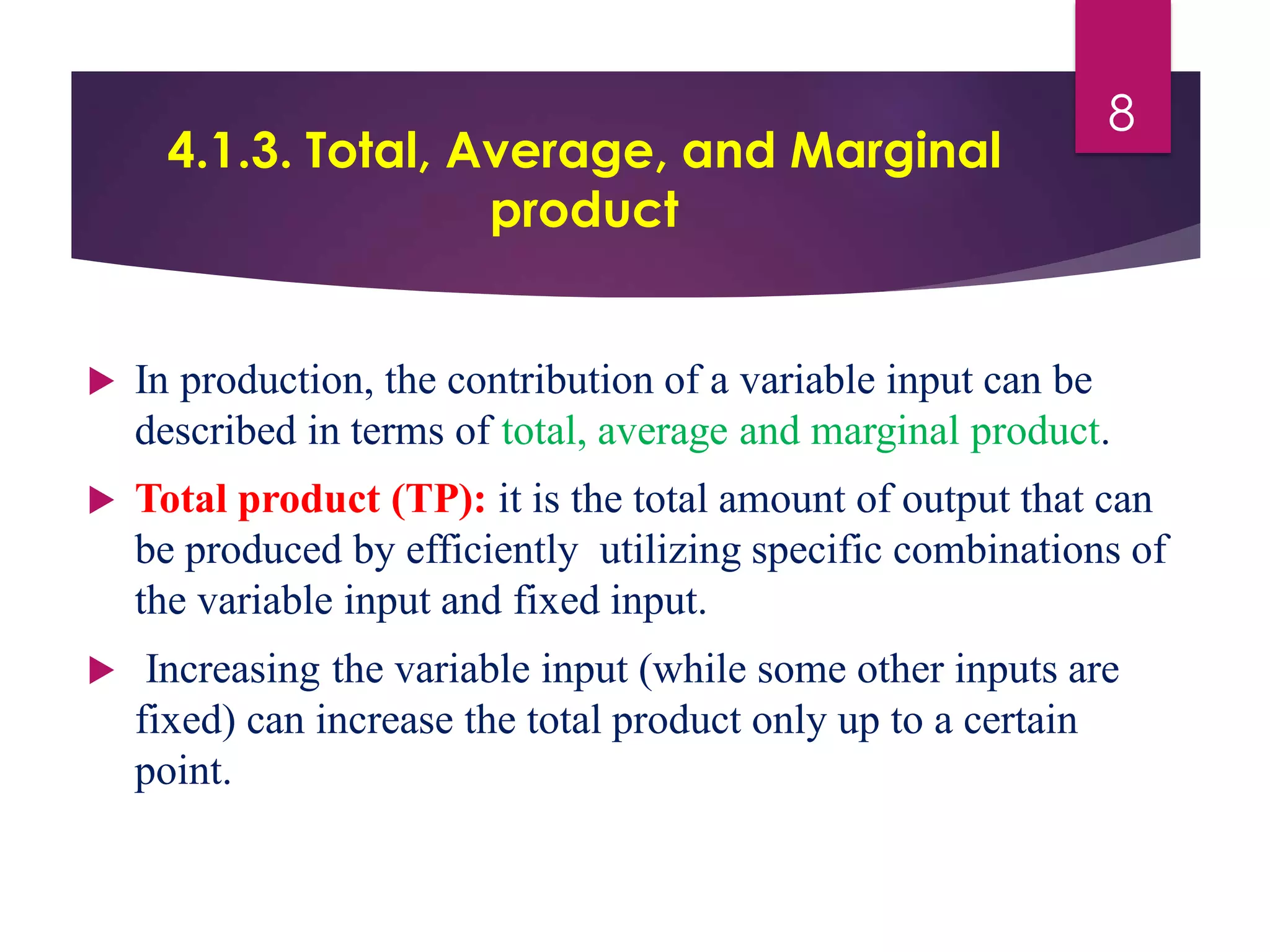 4.1.3. Total, Average, and Marginal
product
 In production, the contribution of a variable input can be
described in terms of total, average and marginal product.
 Total product (TP): it is the total amount of output that can
be produced by efficiently utilizing specific combinations of
the variable input and fixed input.
 Increasing the variable input (while some other inputs are
fixed) can increase the total product only up to a certain
point.
8
 