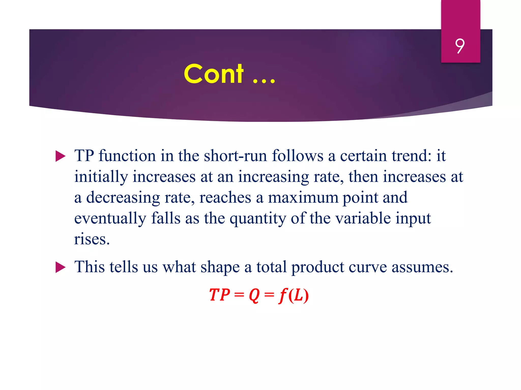 Cont …
 TP function in the short-run follows a certain trend: it
initially increases at an increasing rate, then increases at
a decreasing rate, reaches a maximum point and
eventually falls as the quantity of the variable input
rises.
 This tells us what shape a total product curve assumes.
𝑇𝑃 = 𝑄 = 𝑓(𝐿)
9
 