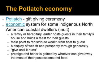 The Potlatch economy
● Potlatch - gift giving ceremony
● economic system for some indigenous North
American coastal dwellers (inuit)
o a family or hereditary leader hosts guests in their family's
house and holds a feast for their guests
o main point to redistribute wealth from host to guest
o a display of wealth and prosperity through generosity
o "give until it hurts"
o prestige and honor is gained by whoever can give away
the most of their possessions and food.
 