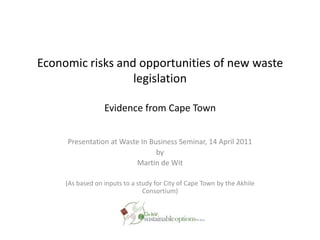 Economic risks and opportunities of new waste legislationEvidence from Cape Town Presentation at Waste In Business Seminar, 14 April 2011 by Martin de Wit (As based on inputs to a study for City of Cape Town by the Akhile Consortium) 