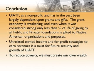 Conclusion UIATF, as a non-profit, and has in the past been largely dependent upon grants and gifts.  The grant economy is weakening; and even when it was considered strong only less than ½ of 1% of giving by all Public and Private Foundations is gifted to Native American organizations and purposes. Unrelated earned income and for-profit strategies to earn revenues is a must for future security and growth of UIATF. To reduce poverty, we must create our own wealth 
