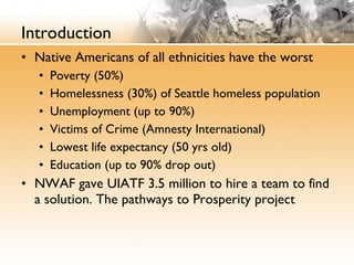 Introduction Native Americans of all ethnicities have the worst Poverty (50%) Homelessness (30%) of Seattle homeless population Unemployment (up to 90%) Victims of Crime (Amnesty International) Lowest life expectancy (50 yrs old) Education (up to 90% drop out) NWAF gave UIATF 3.5 million to hire a team to find a solution. The pathways to Prosperity project 