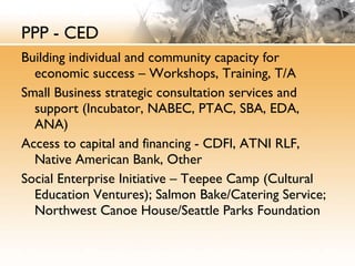 PPP - CED Building individual and community capacity for economic success – Workshops, Training, T/A Small Business strategic consultation services and support (Incubator, NABEC, PTAC, SBA, EDA, ANA) Access to capital and financing - CDFI, ATNI RLF, Native American Bank, Other Social Enterprise Initiative – Teepee Camp (Cultural Education Ventures); Salmon Bake/Catering Service; Northwest Canoe House/Seattle Parks Foundation 