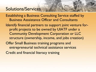 Solutions/Services Establishing a Business Consulting Service staffed by Business Asssistance Officer and Consultants Identify financial partners to support joint venture for-profit projects to be owned by UIATF under a Community Development Corporation or LLC structure (ownership, income, and jobs creation) Offer Small Business training programs and entrepreneurial technical assistance services Credit and financial literacy training 