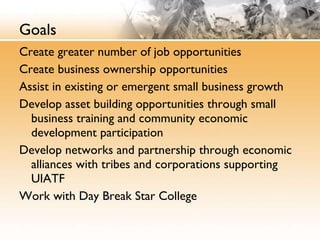 Goals Create greater number of job opportunities  Create business ownership opportunities Assist in existing or emergent small business growth Develop asset building opportunities through small business training and community economic development participation Develop networks and partnership through economic alliances with tribes and corporations supporting UIATF Work with Day Break Star College 