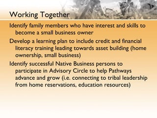 Working Together Identify family members who have interest and skills to become a small business owner Develop a learning plan to include credit and financial literacy training leading towards asset building (home ownership, small business) Identify successful Native Business persons to participate in Advisory Circle to help Pathways advance and grow (i.e. connecting to tribal leadership from home reservations, education resources) 