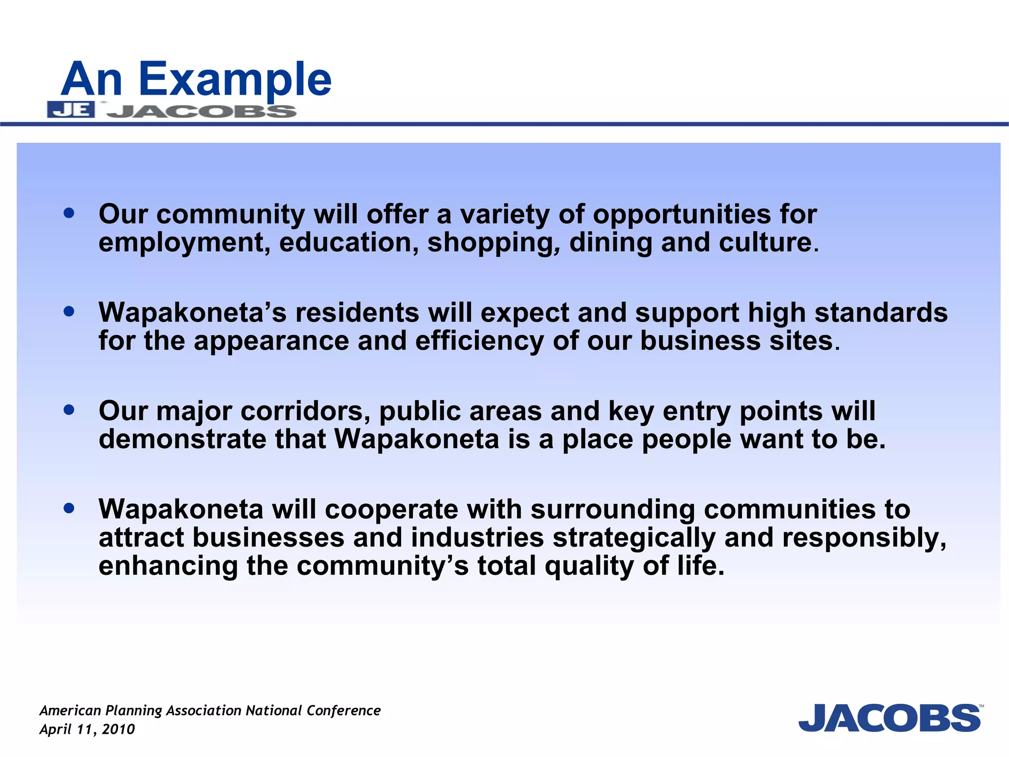 An Example Our community will offer a variety of opportunities for employment, education, shopping ,  dining   and   culture .  Wapakoneta’s residents will expect and support high standards for the appearance and   efficiency of our business sites . Our major corridors, public areas and key entry points will demonstrate that Wapakoneta is a place people want to be.  Wapakoneta will cooperate with surrounding communities to attract businesses and industries strategically and responsibly, enhancing the community’s total quality of life.   