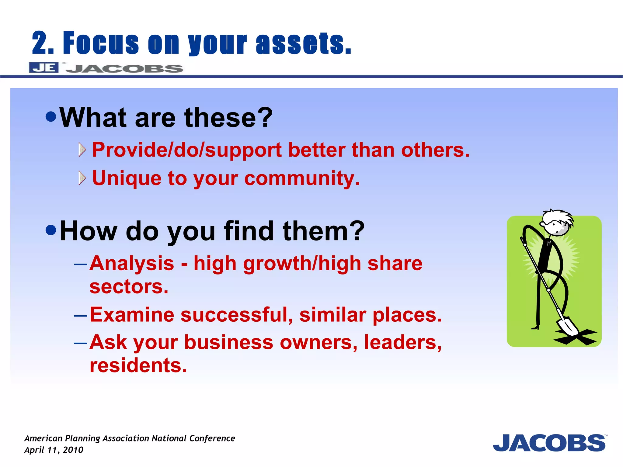 2. Focus on your assets. What are these?  Provide/do/support better than others. Unique to your community. How do you find them? Analysis - high growth/high share sectors. Examine successful, similar places. Ask your business owners, leaders, residents.   