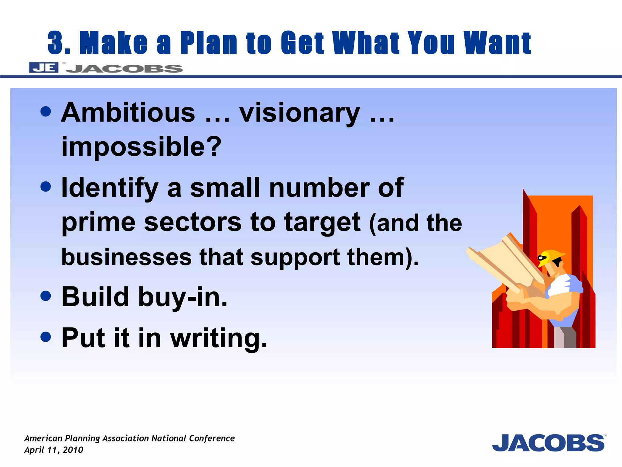 3. Make a Plan to Get What You Want Ambitious … visionary … impossible?  Identify a small number of prime sectors to target  (and the businesses that support them).   Build buy-in. Put it in writing. 