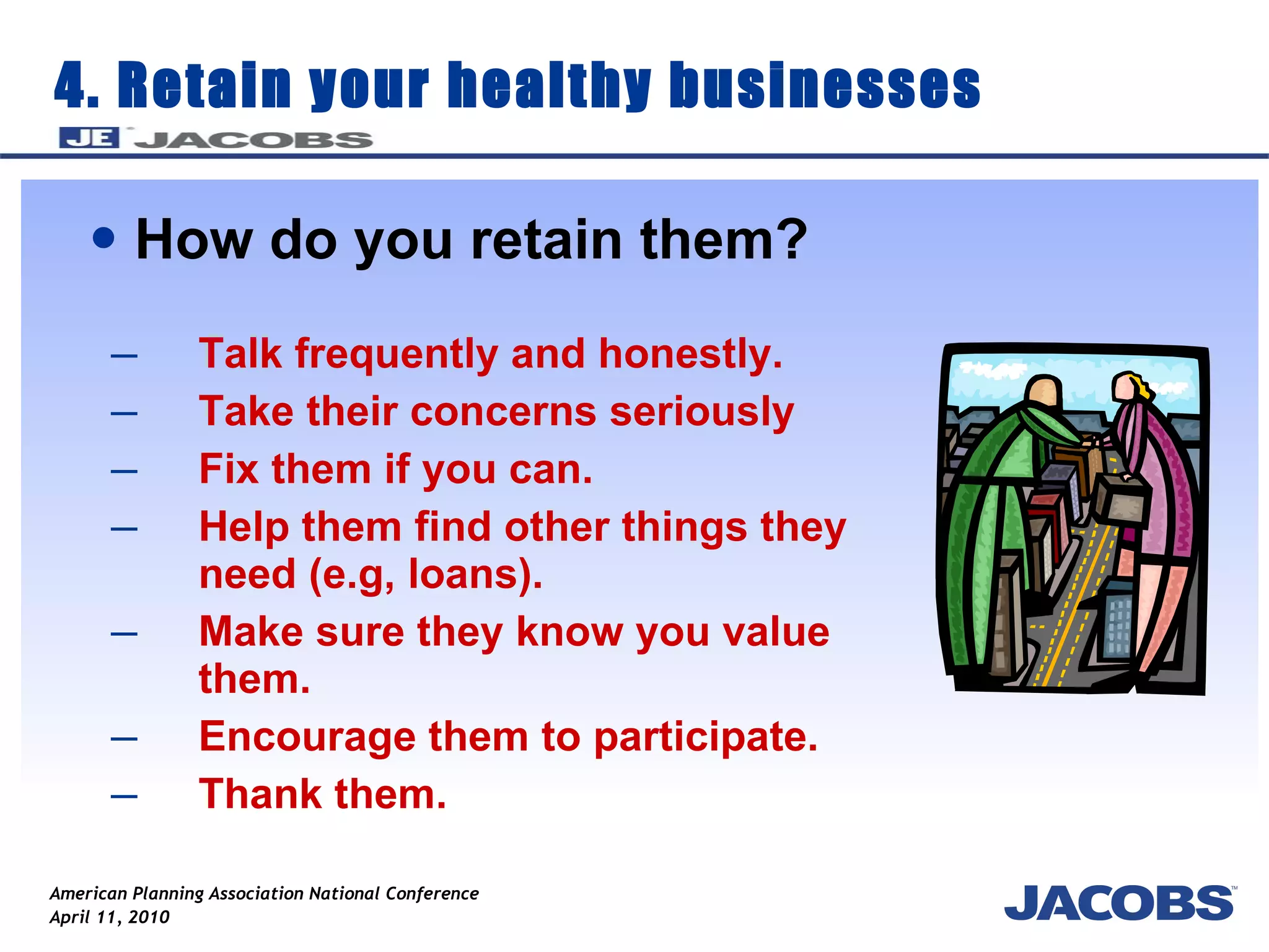 4. Retain your healthy businesses How do you retain them? Talk frequently and honestly. Take their concerns seriously  Fix them if you can. Help them find other things they need (e.g, loans). Make sure they know you value them. Encourage them to participate. Thank them. 