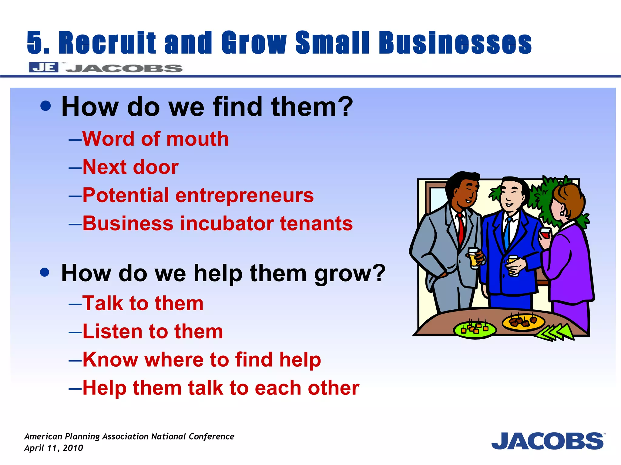 5. Recruit and Grow Small Businesses How do we find them? Word of mouth  Next door Potential entrepreneurs  Business incubator tenants How do we help them grow? Talk to them Listen to them Know where to find help Help them talk to each other 