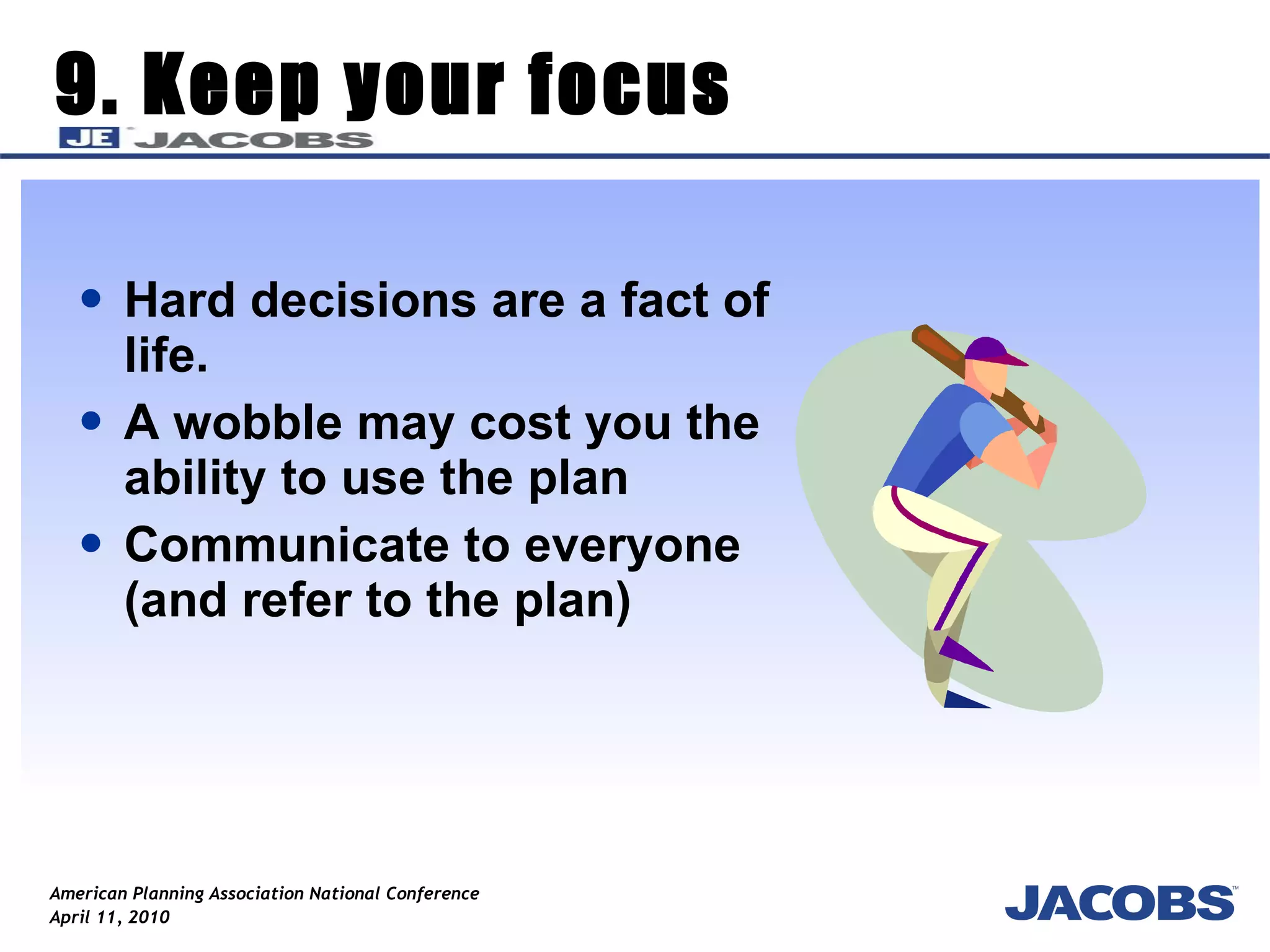 9. Keep your focus Hard decisions are a fact of life. A wobble may cost you the ability to use the plan Communicate to everyone (and refer to the plan) 
