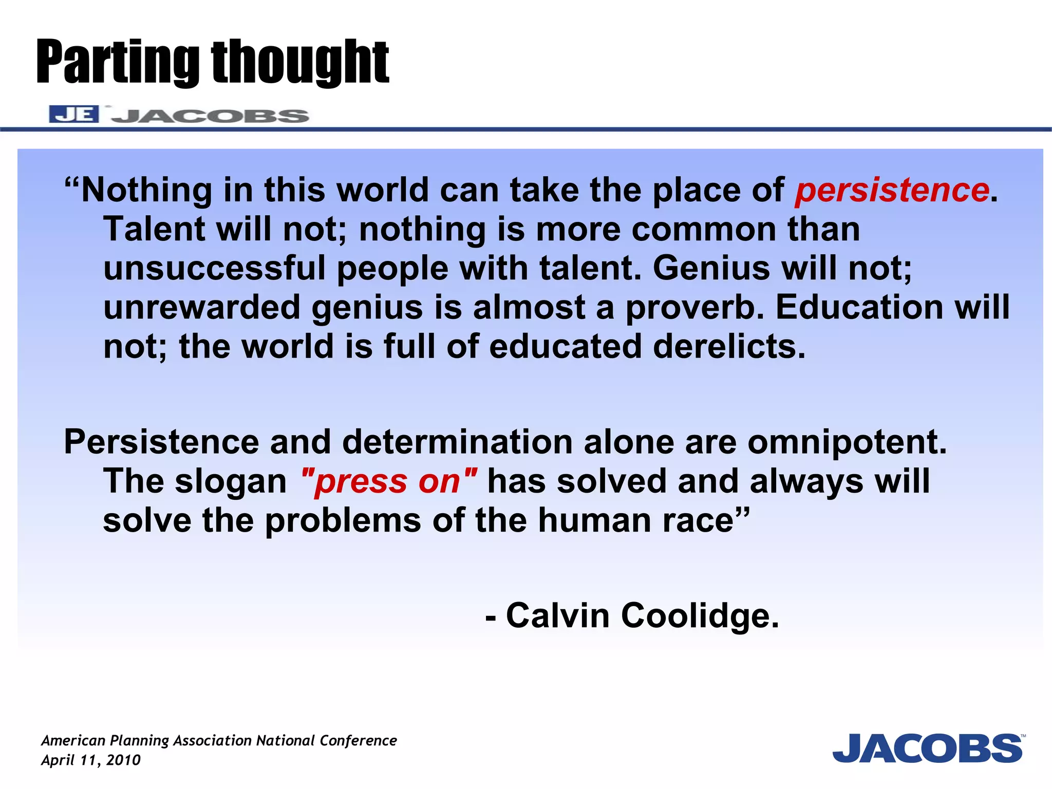 “ Nothing in this world can take the place of  persistence . Talent will not; nothing is more common than unsuccessful people with talent. Genius will not; unrewarded genius is almost a proverb. Education will not; the world is full of educated derelicts.  Persistence and determination alone are omnipotent. The slogan  "press on"  has solved and always will solve the problems of the human race” - Calvin Coolidge. Parting thought 