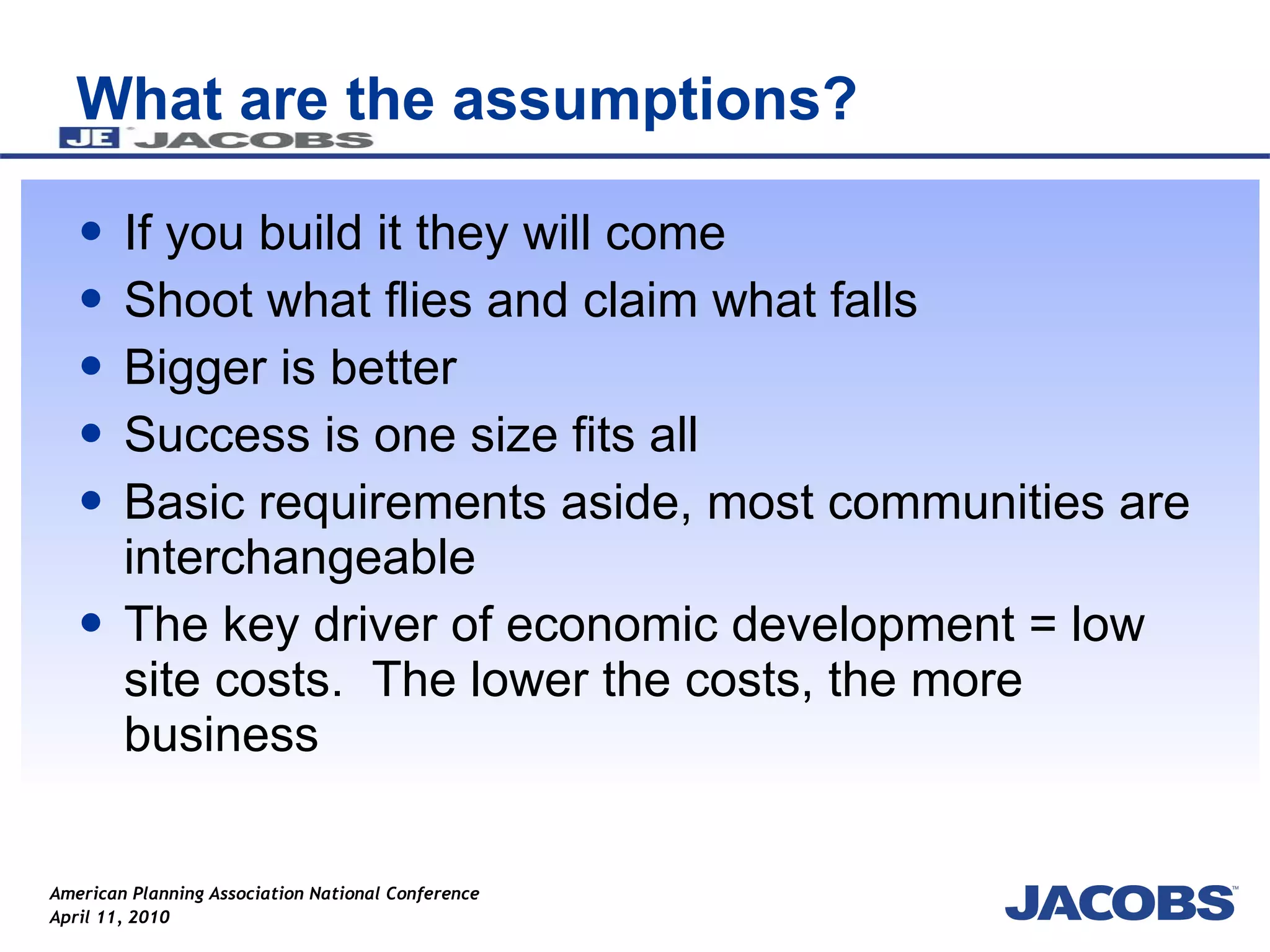 What are the assumptions? If you build it they will come Shoot what flies and claim what falls Bigger is better Success is one size fits all Basic requirements aside, most communities are interchangeable The key driver of economic development = low site costs.  The lower the costs, the more business 