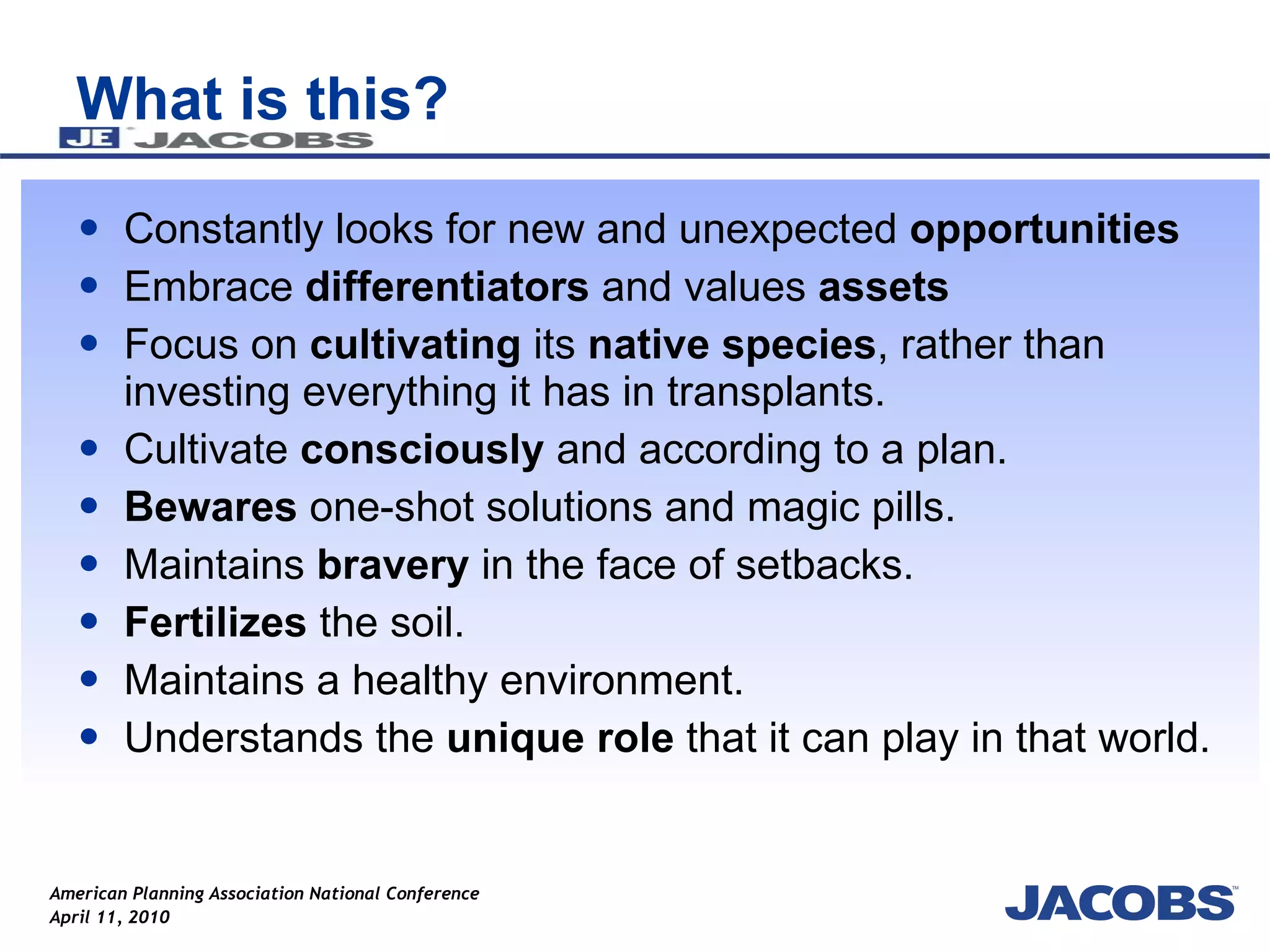 What is this? Constantly looks for new and unexpected  opportunities Embrace  differentiators  and values  assets Focus on  cultivating  its  native species , rather than investing everything it has in transplants.  Cultivate  consciously  and according to a plan.  Bewares  one-shot solutions and magic pills.  Maintains  bravery  in the face of setbacks.  Fertilizes  the soil.  Maintains a healthy environment.  Understands the  unique role  that it can play in that world.  