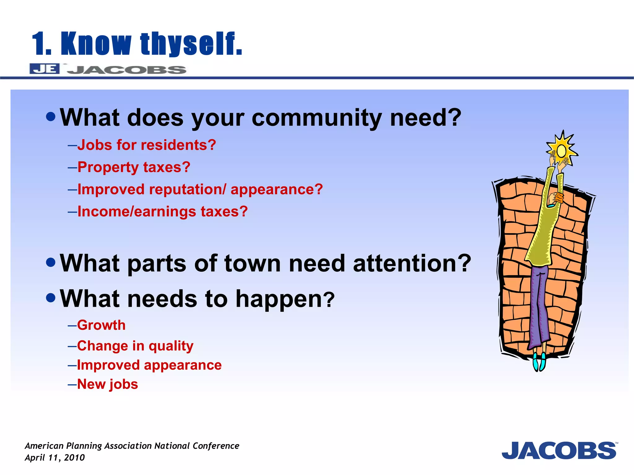 1. Know thyself. What does your community need? Jobs for residents? Property taxes? Improved reputation/ appearance? Income/earnings taxes? What parts of town need attention? What needs to happen ?  Growth  Change in quality Improved appearance New jobs 