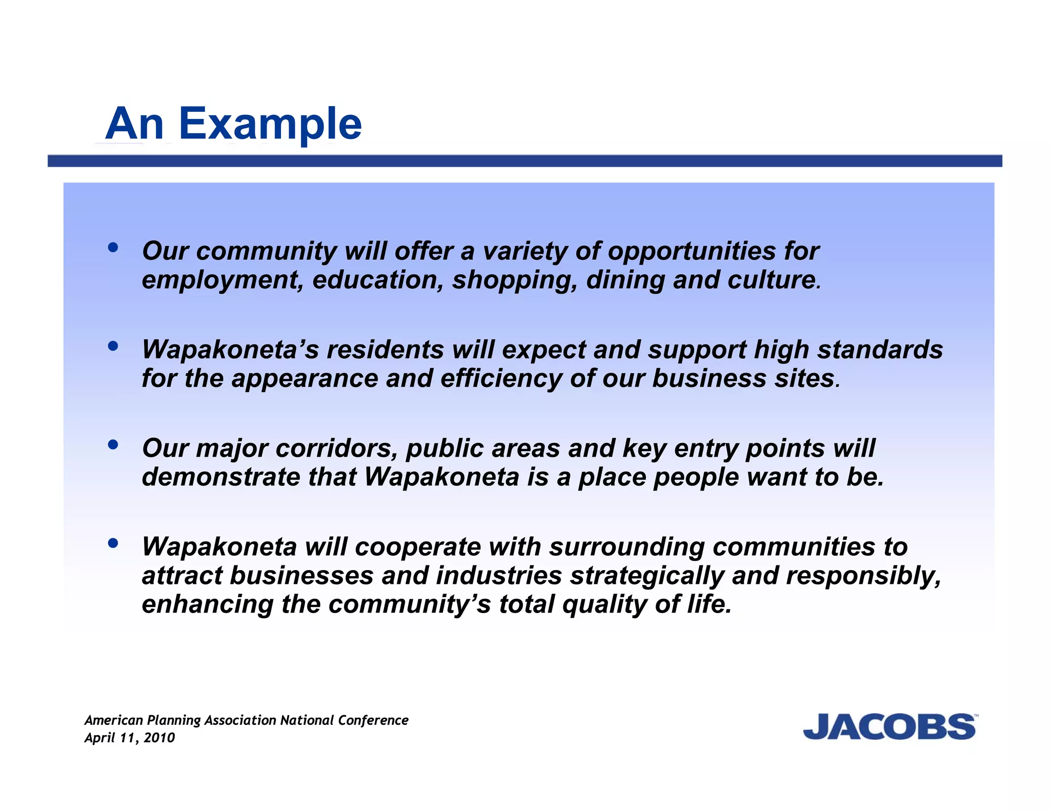 An Example

        Our community will offer a variety of opportunities for
        employment, education, shopping, dining and culture.

        Wapakoneta’s residents will expect and support high standards
        for the appearance and efficiency of our business sites.

        Our major corridors, public areas and key entry points will
        demonstrate that Wapakoneta is a place people want to be.

        Wapakoneta will cooperate with surrounding communities to
        attract businesses and industries strategically and responsibly,
        enhancing the community’s total quality of life.



American Planning Association National Conference
April 11, 2010
 