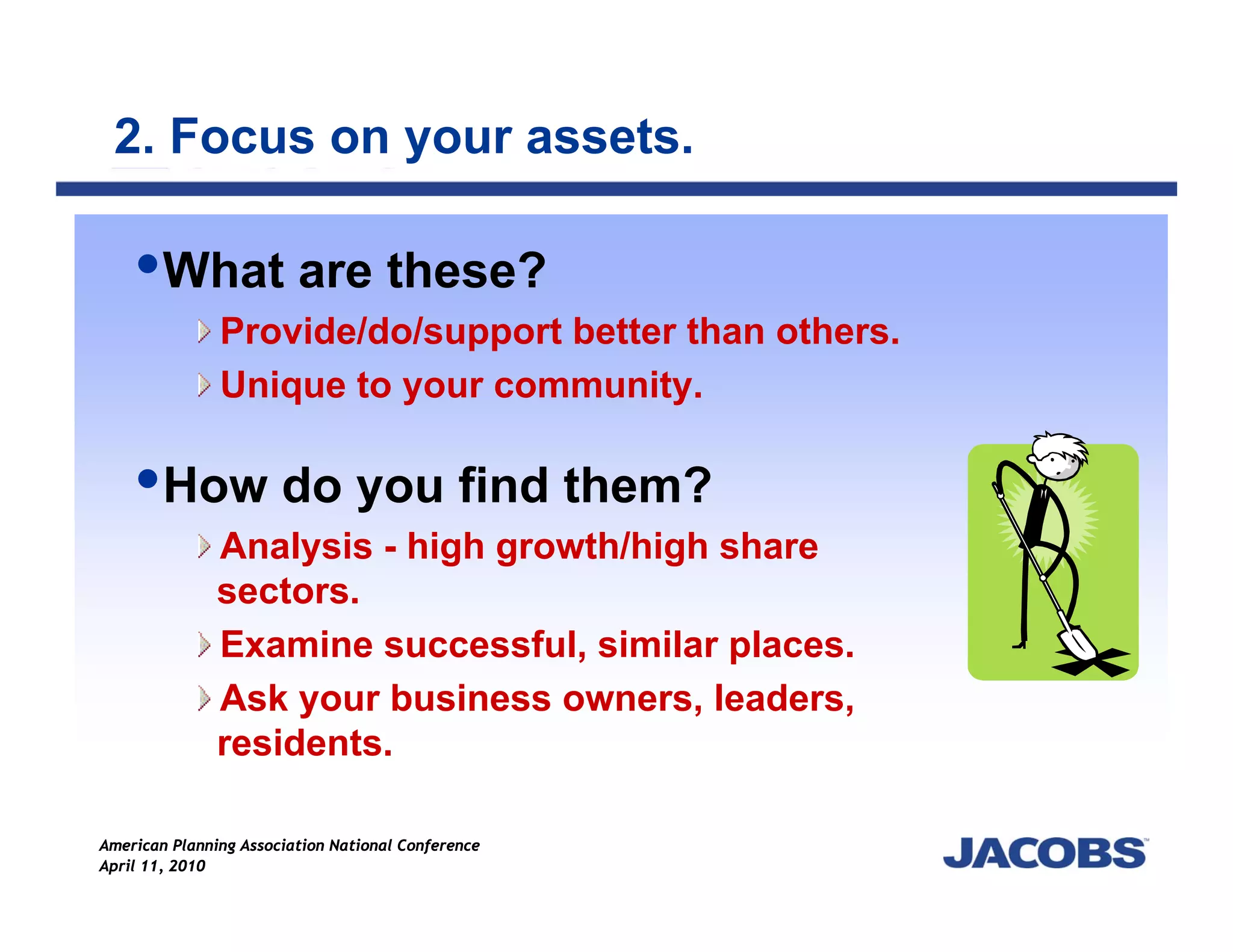 2. Focus on your assets.

        What are these?
               Provide/do/support better than others.
               Unique to your community.

        How do you find them?
               Analysis - high growth/high share
               sectors.
               Examine successful, similar places.
               Ask your business owners, leaders,
               residents.

American Planning Association National Conference
April 11, 2010
 