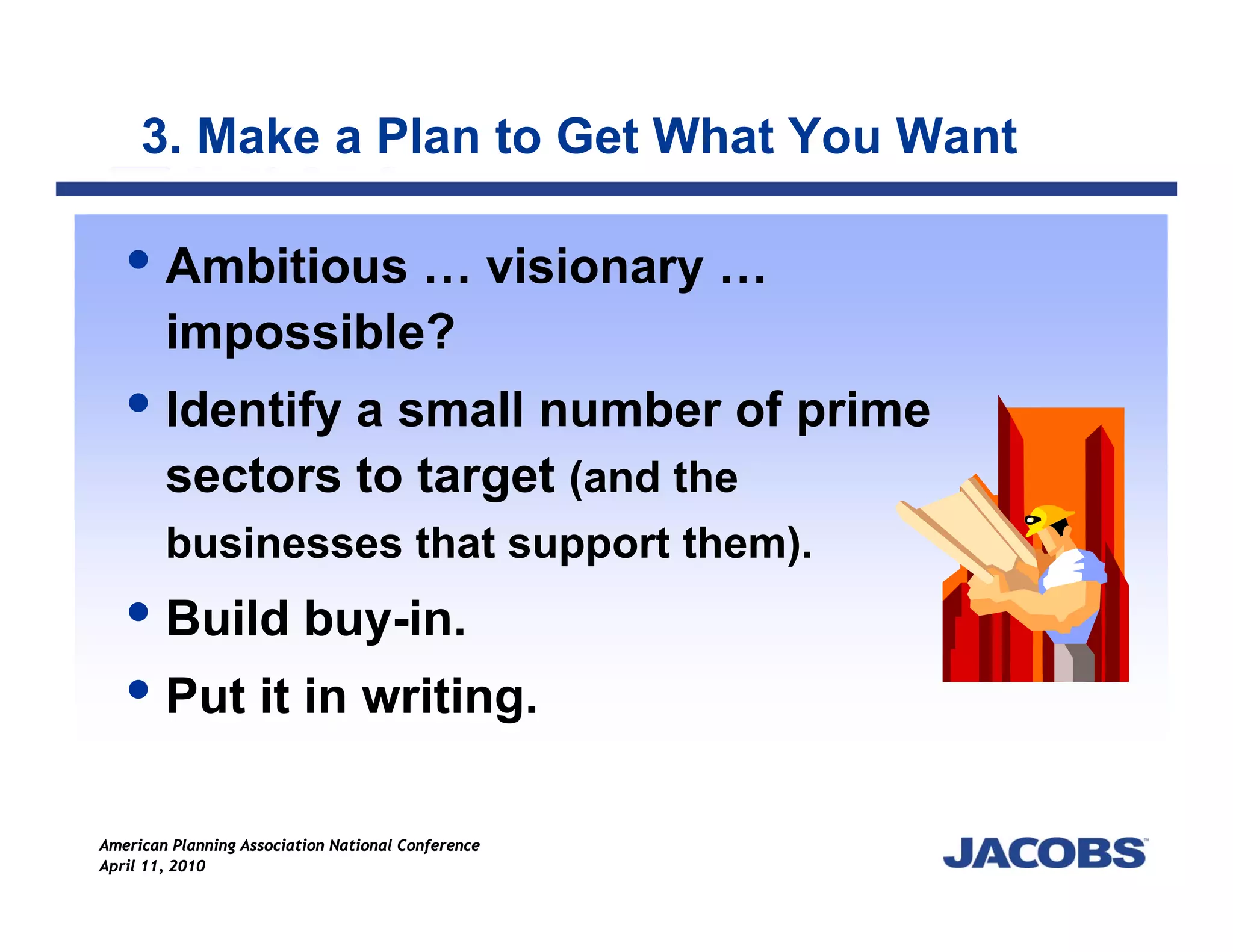 3. Make a Plan to Get What You Want

        Ambitious … visionary …
        impossible?
        Identify a small number of prime
        sectors to target (and the
        businesses that support them).
        Build buy-in.
        Put it in writing.

American Planning Association National Conference
April 11, 2010
 