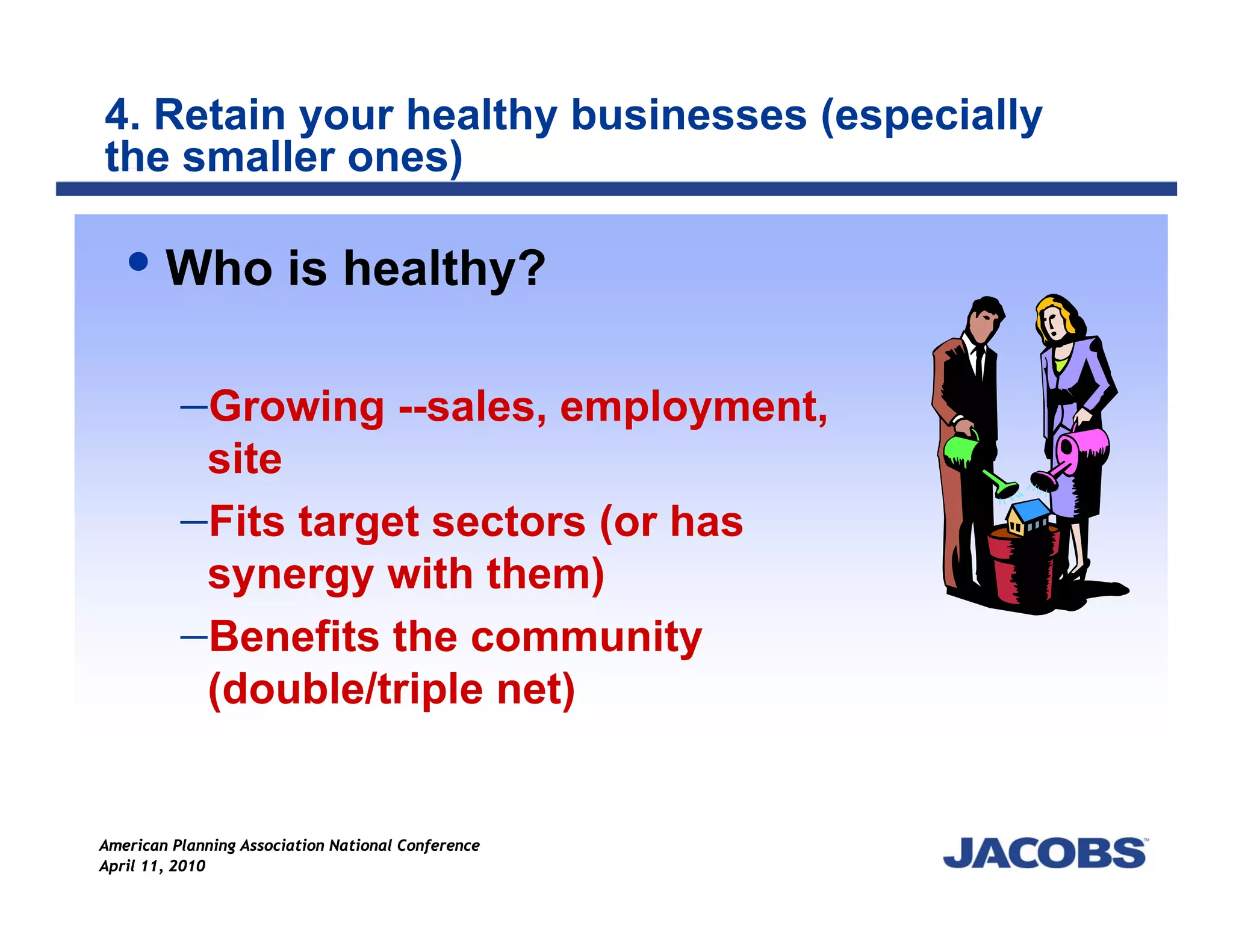 4. Retain your healthy businesses (especially
the smaller ones)

        Who is healthy?

          −Growing --sales, employment,
           site
          −Fits target sectors (or has
           synergy with them)
          −Benefits the community
           (double/triple net)


American Planning Association National Conference
April 11, 2010
 