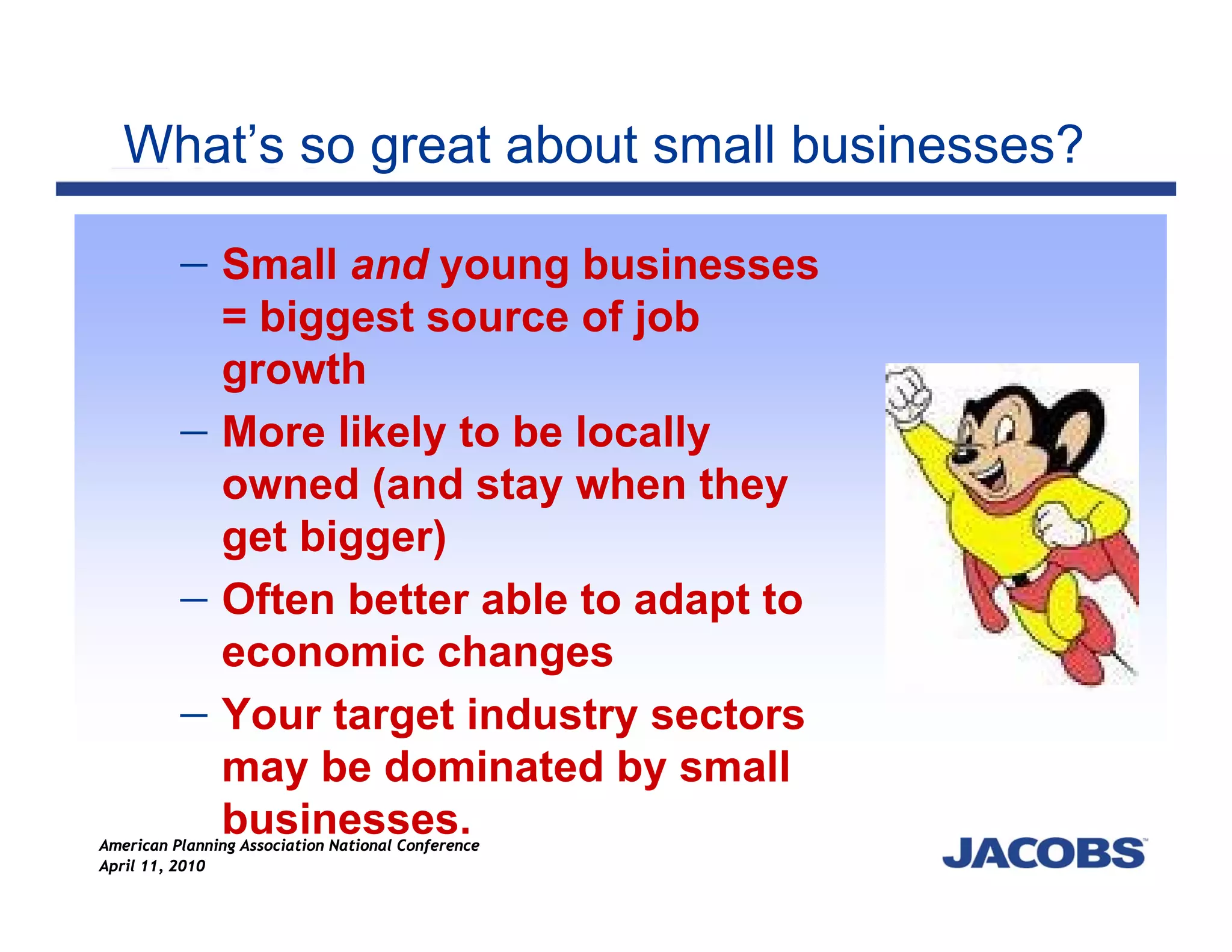 What’s so great about small businesses?

          − Small and young businesses
               = biggest source of job
               growth
          −    More likely to be locally
               owned (and stay when they
               get bigger)
          −    Often better able to adapt to
               economic changes
          −    Your target industry sectors
               may be dominated by small
               businesses.
American Planning Association National Conference
April 11, 2010
 