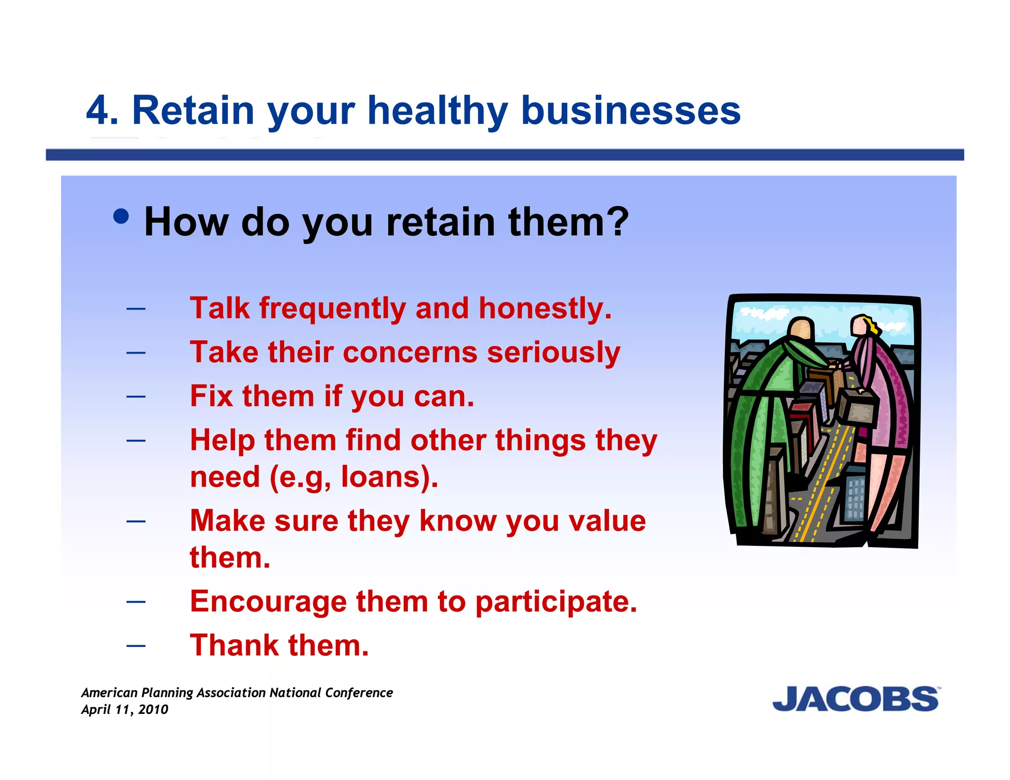 4. Retain your healthy businesses

         How do you retain them?

      −         Talk frequently and honestly.
      −         Take their concerns seriously
      −         Fix them if you can.
      −         Help them find other things they
                need (e.g, loans).
      −         Make sure they know you value
                them.
      −         Encourage them to participate.
      −         Thank them.
American Planning Association National Conference
April 11, 2010
 
