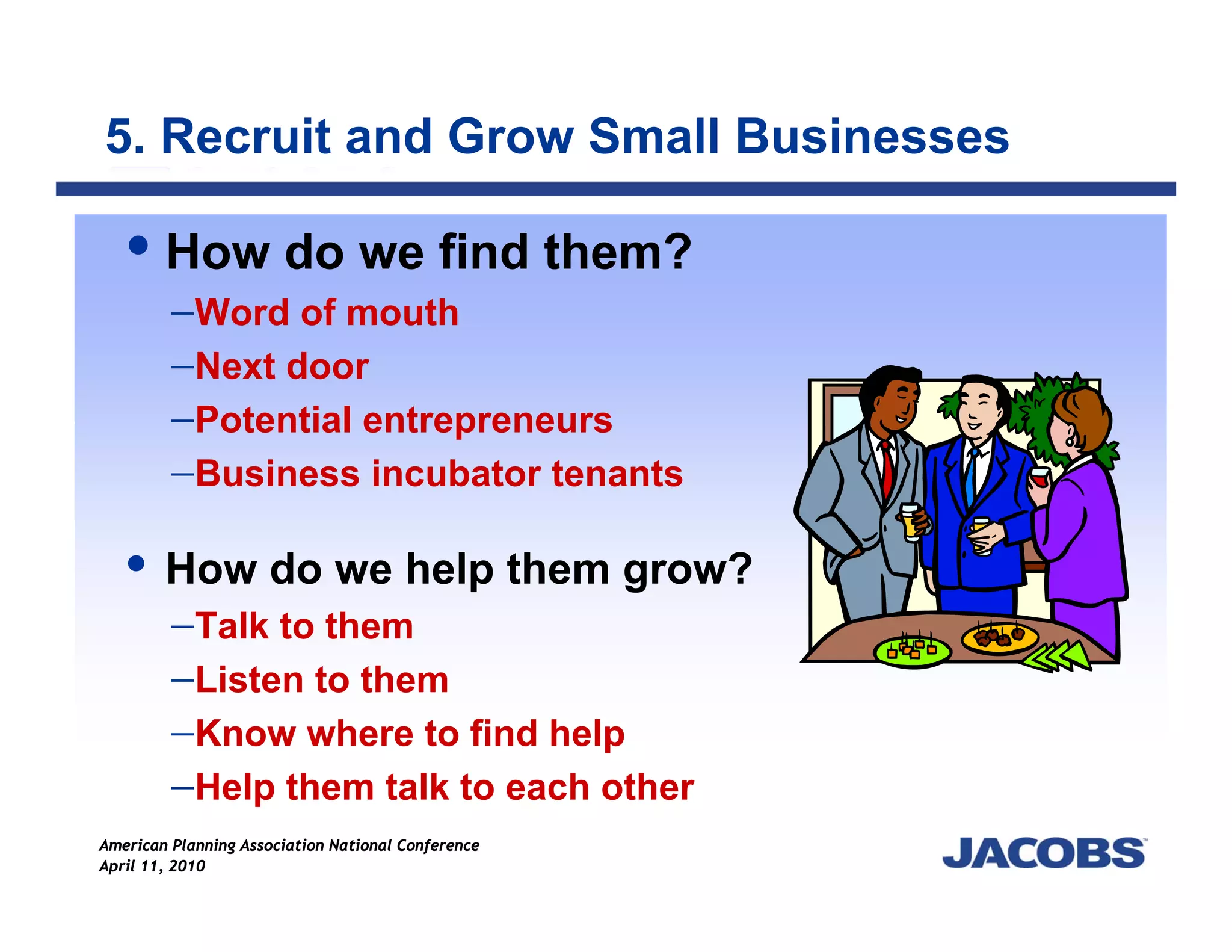 5. Recruit and Grow Small Businesses

        How do we find them?
         −Word of mouth
         −Next door
         −Potential entrepreneurs
         −Business incubator tenants

        How do we help them grow?
        −Talk to them
        −Listen to them
        −Know where to find help
        −Help them talk to each other
American Planning Association National Conference
April 11, 2010
 