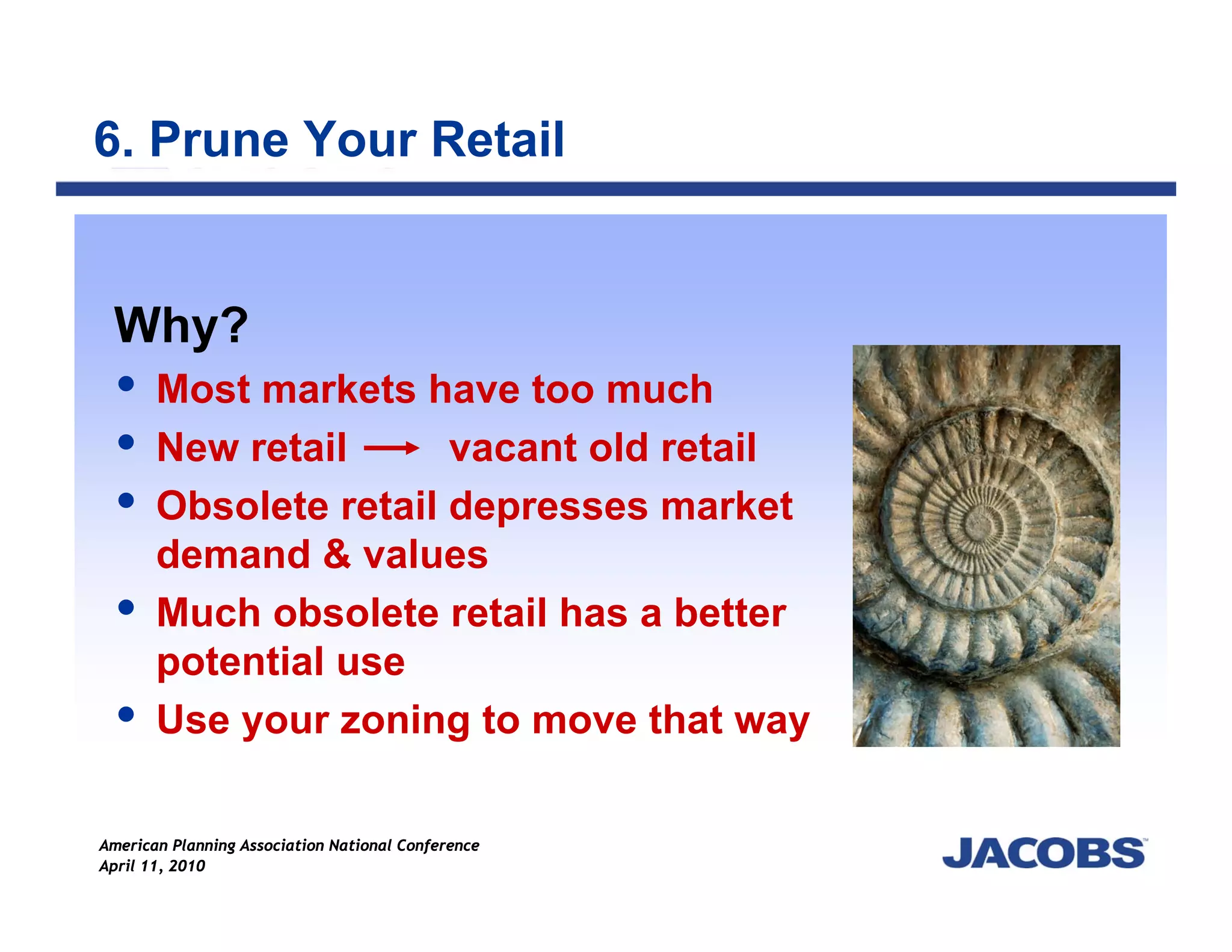 6. Prune Your Retail


 Why?
       Most markets have too much
       New retail      vacant old retail
       Obsolete retail depresses market
       demand & values
       Much obsolete retail has a better
       potential use
       Use your zoning to move that way

American Planning Association National Conference
April 11, 2010
 