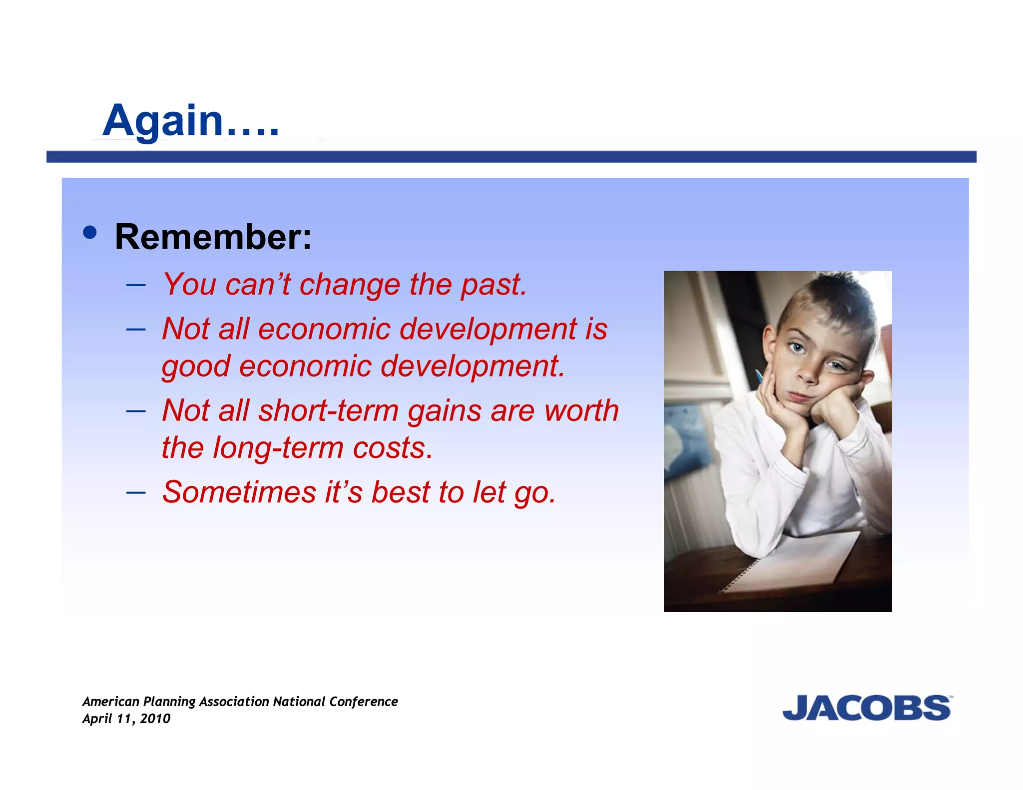 Again….

    Remember:
    − You can’t change the past.
    − Not all economic development is
            good economic development.
      −     Not all short-term gains are worth
            the long-term costs.
      −     Sometimes it’s best to let go.




American Planning Association National Conference
April 11, 2010
 