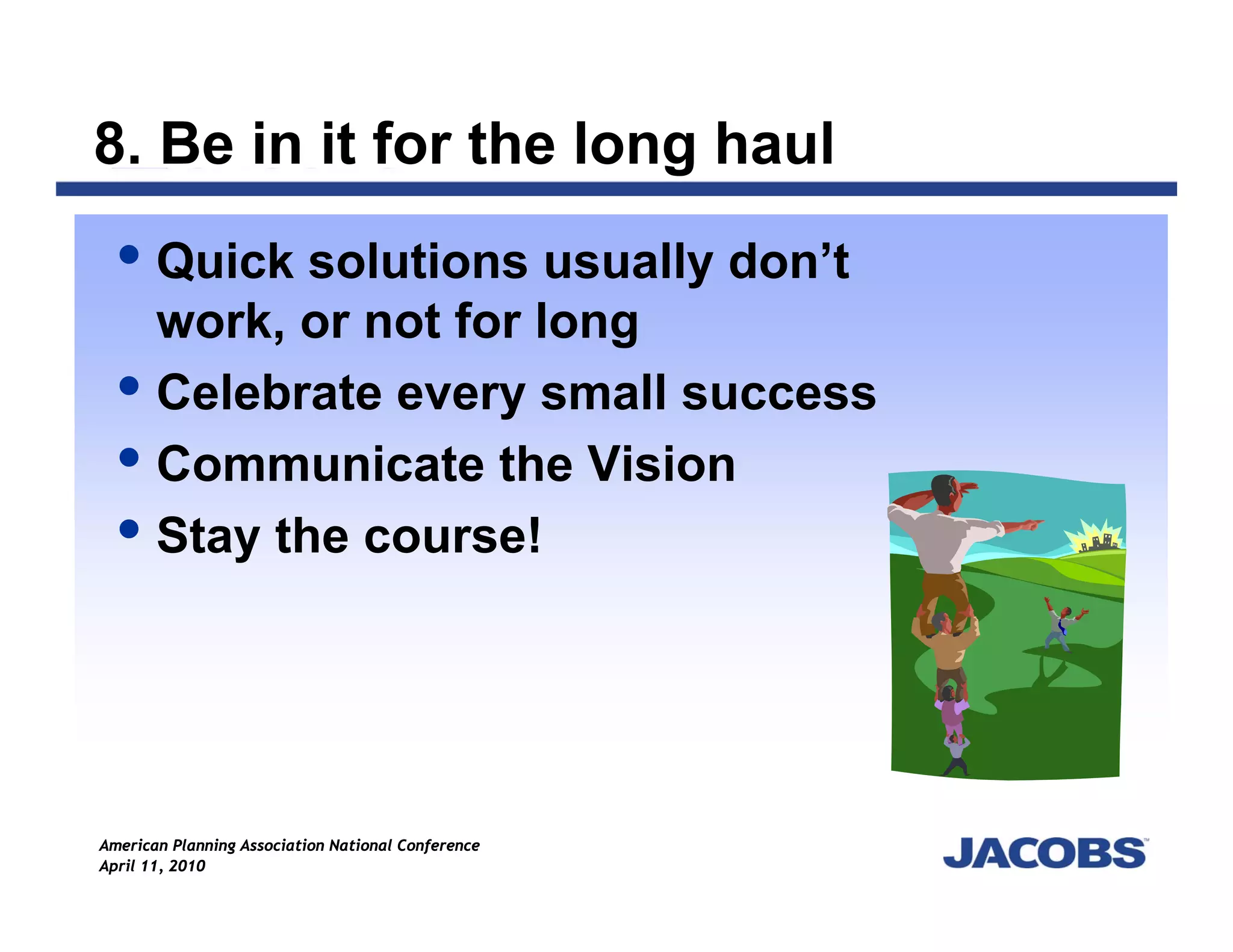 8. Be in it for the long haul
       Quick solutions usually don’t
       work, or not for long
       Celebrate every small success
       Communicate the Vision
       Stay the course!




American Planning Association National Conference
April 11, 2010
 