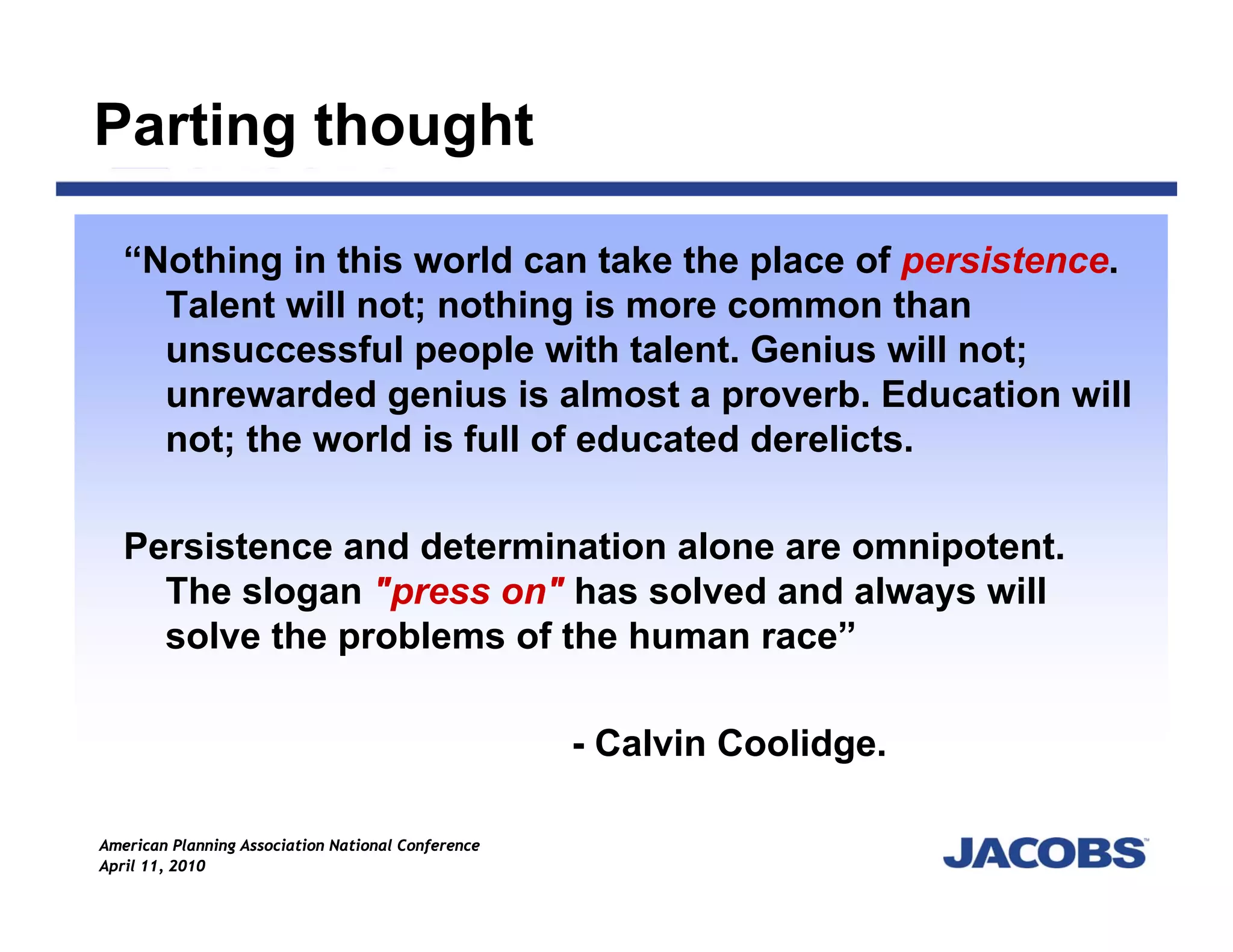 Parting thought

   “Nothing in this world can take the place of persistence.
     Talent will not; nothing is more common than
     unsuccessful people with talent. Genius will not;
     unrewarded genius is almost a proverb. Education will
     not; the world is full of educated derelicts.

   Persistence and determination alone are omnipotent.
     The slogan "press on" has solved and always will
     solve the problems of the human race”

                                                    - Calvin Coolidge.

American Planning Association National Conference
April 11, 2010
 