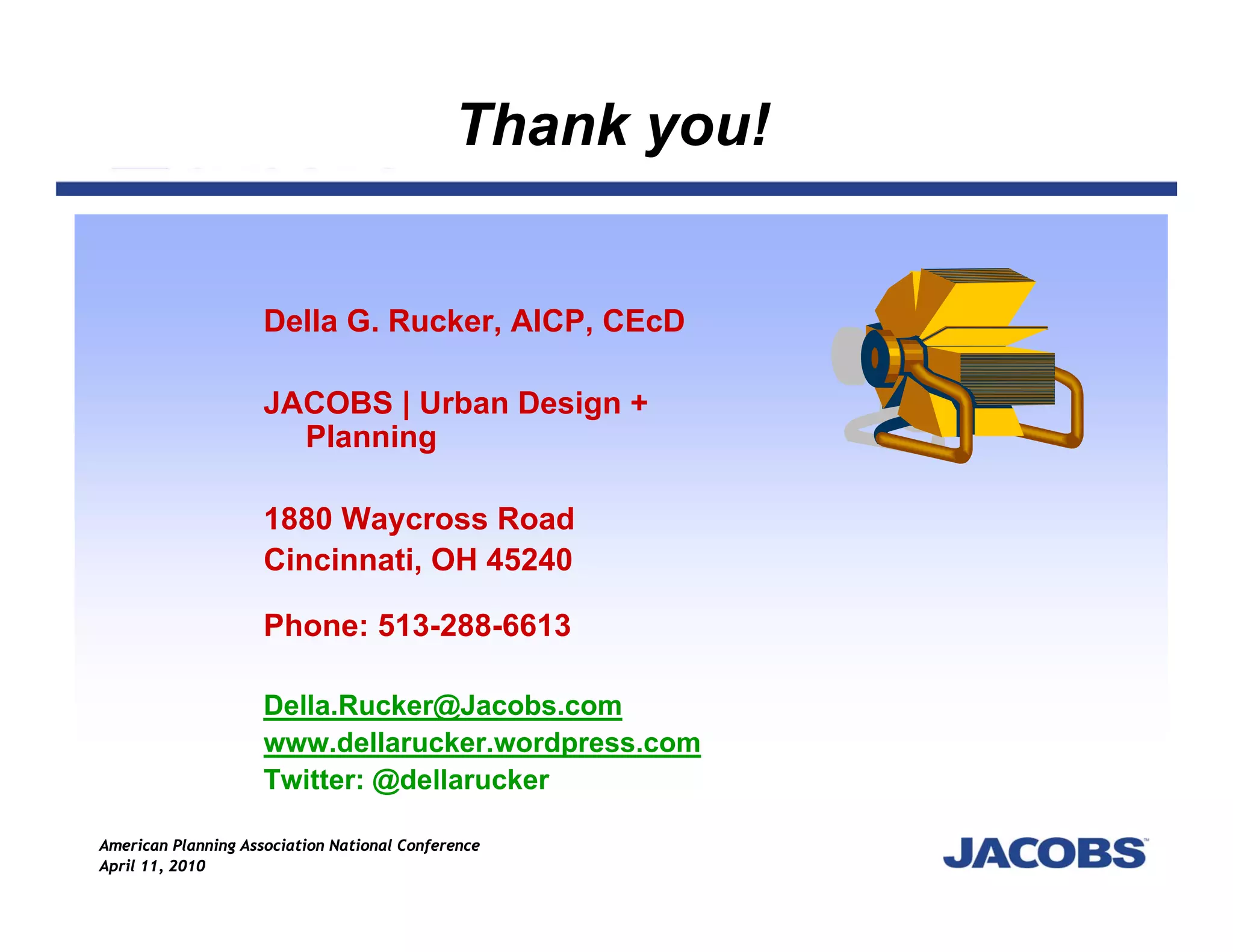 Thank you!


                     Della G. Rucker, AICP, CEcD

                     JACOBS | Urban Design +
                       Planning

                     1880 Waycross Road
                     Cincinnati, OH 45240

                     Phone: 513-288-6613

                     Della.Rucker@Jacobs.com
                     www.dellarucker.wordpress.com
                     Twitter: @dellarucker

American Planning Association National Conference
April 11, 2010
 
