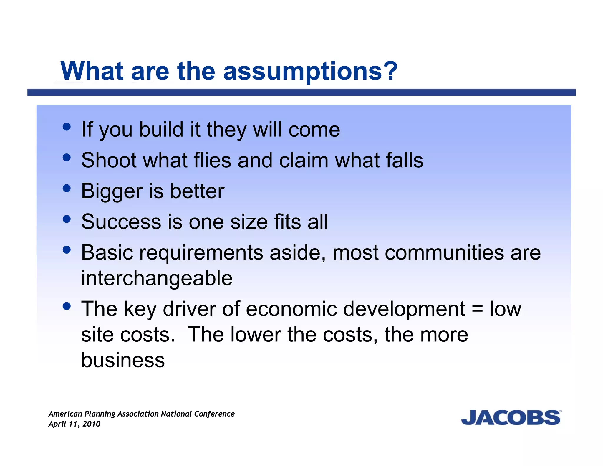 What are the assumptions?

        If you build it they will come
        Shoot what flies and claim what falls
        Bigger is better
        Success is one size fits all
        Basic requirements aside, most communities are
        interchangeable
        The key driver of economic development = low
        site costs. The lower the costs, the more
        business

American Planning Association National Conference
April 11, 2010
 