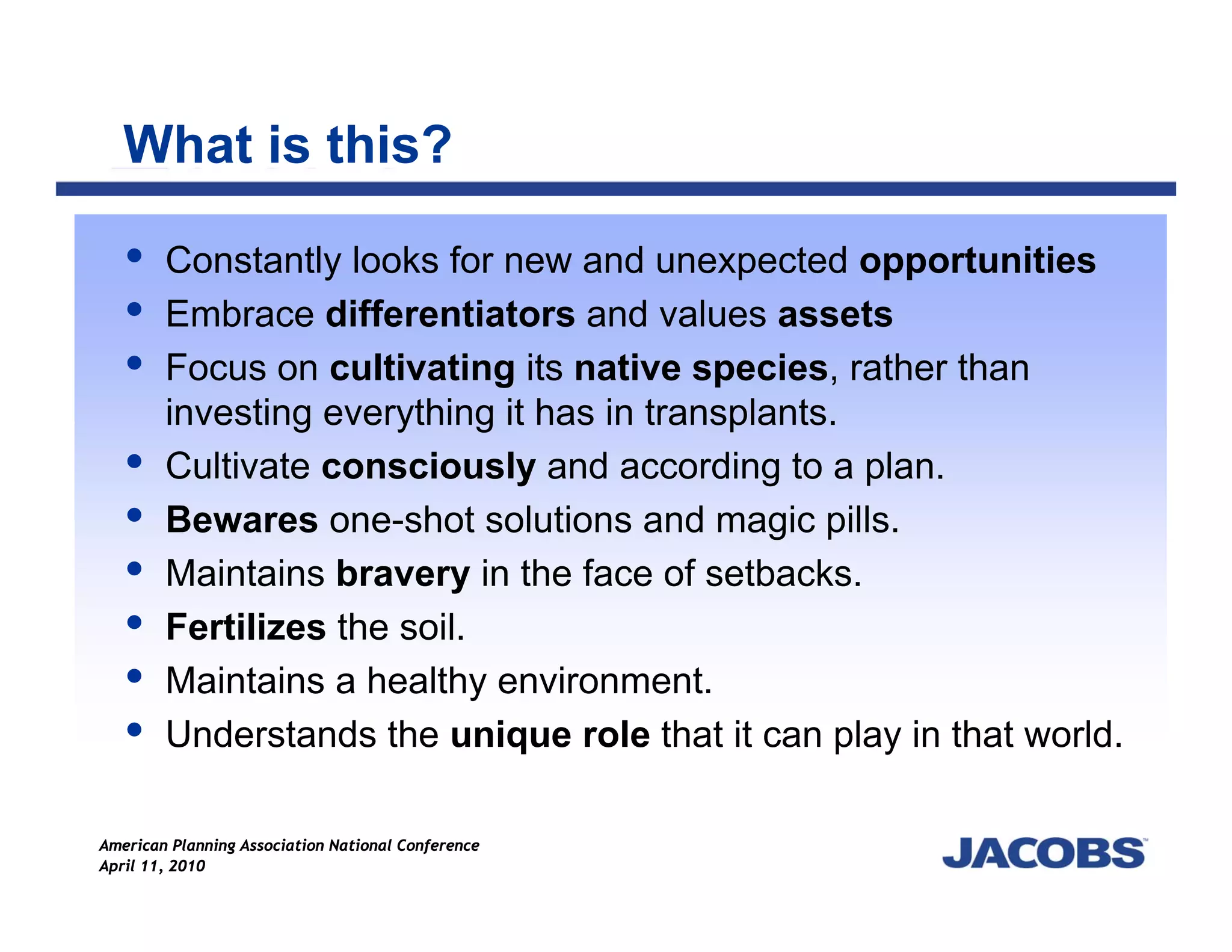 What is this?

        Constantly looks for new and unexpected opportunities
        Embrace differentiators and values assets
        Focus on cultivating its native species, rather than
        investing everything it has in transplants.
        Cultivate consciously and according to a plan.
        Bewares one-shot solutions and magic pills.
        Maintains bravery in the face of setbacks.
        Fertilizes the soil.
        Maintains a healthy environment.
        Understands the unique role that it can play in that world.

American Planning Association National Conference
April 11, 2010
 