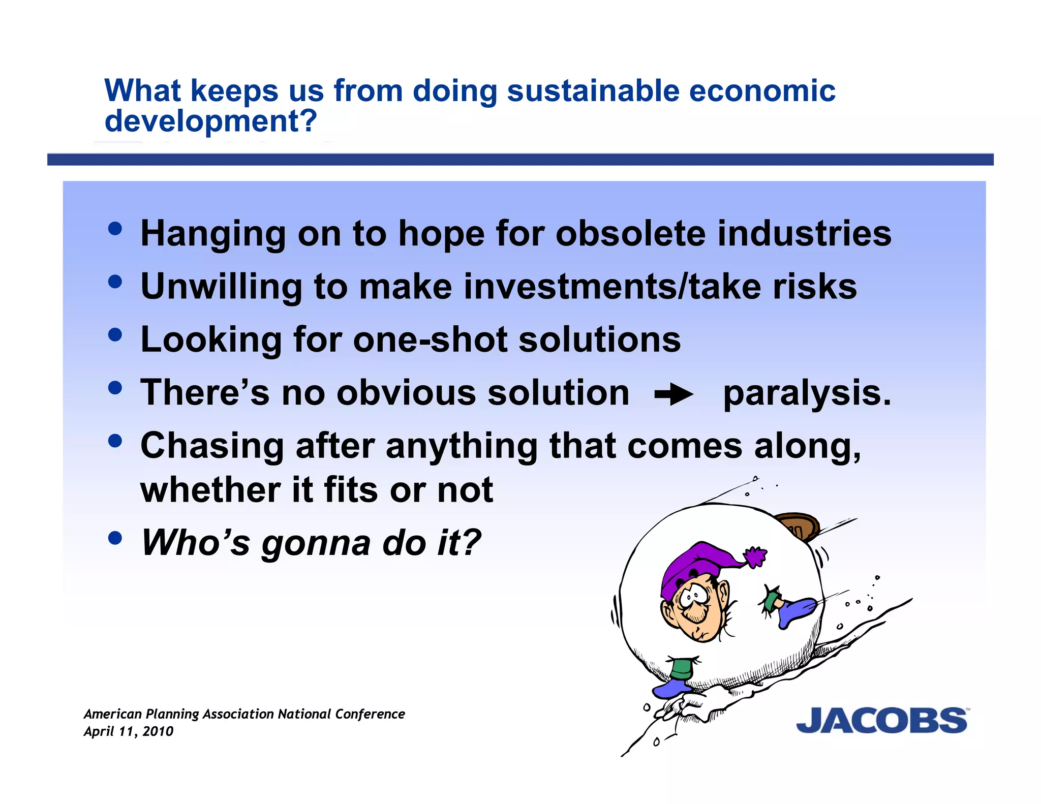 What keeps us from doing sustainable economic
   development?


        Hanging on to hope for obsolete industries
        Unwilling to make investments/take risks
        Looking for one-shot solutions
        There’s no obvious solution      paralysis.
        Chasing after anything that comes along,
        whether it fits or not
        Who’s gonna do it?



American Planning Association National Conference
April 11, 2010
 