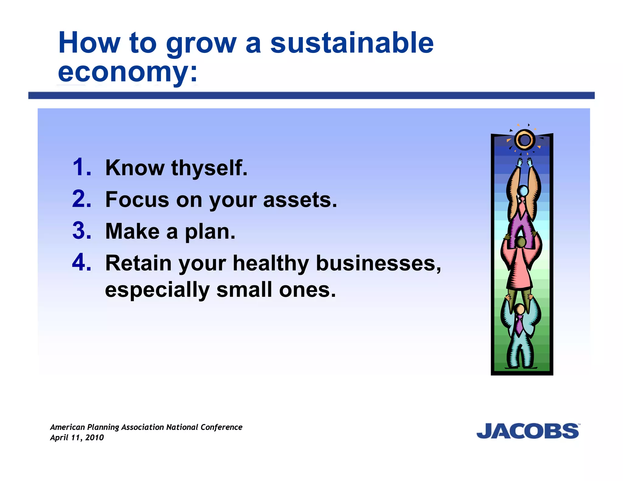 How to grow a sustainable
 economy:


     1.      Know thyself.
     2.      Focus on your assets.
     3.      Make a plan.
     4.      Retain your healthy businesses,
             especially small ones.




American Planning Association National Conference
April 11, 2010
 