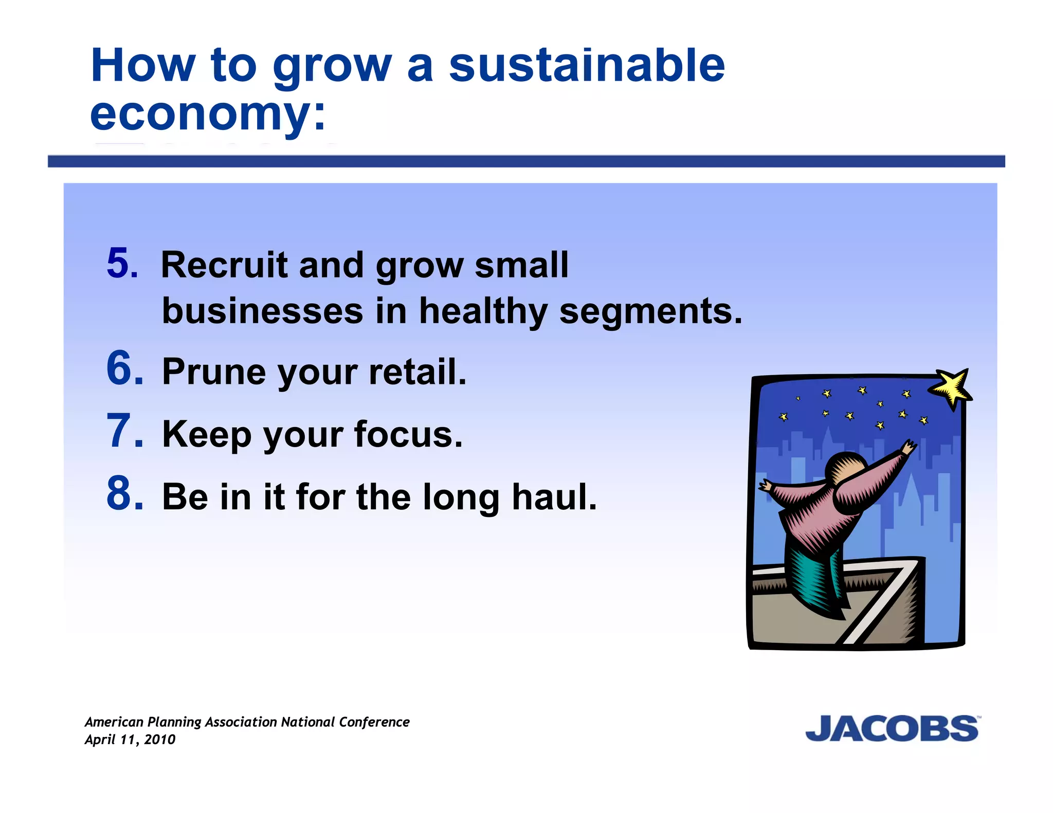 How to grow a sustainable
economy:

   5. Recruit and grow small
           businesses in healthy segments.
   6.      Prune your retail.
   7.      Keep your focus.
   8.      Be in it for the long haul.




American Planning Association National Conference
April 11, 2010
 