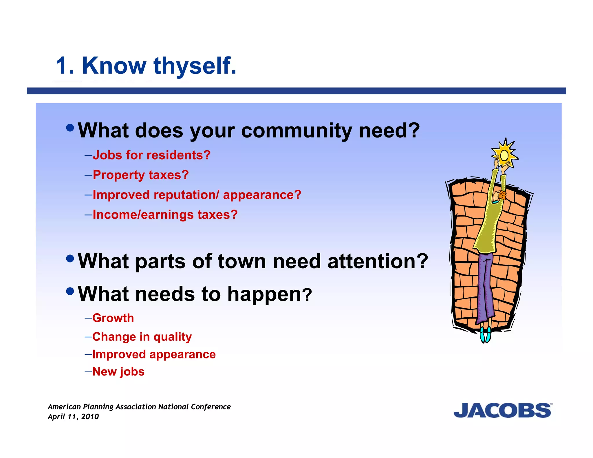 1. Know thyself.

        What does your community need?
         −Jobs for residents?
         −Property taxes?
         −Improved reputation/ appearance?
         −Income/earnings taxes?


        What parts of town need attention?
        What needs to happen?
         −Growth
         −Change in quality
         −Improved appearance
         −New jobs

American Planning Association National Conference
April 11, 2010
 
