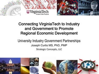 Connecting VirginiaTech to Industry
   and Government to Promote
 Regional Economic Development
University Industry Government Partnerships
         Joseph Curtis MS, PhD, PMP
             Strategic Concepts, LLC
 