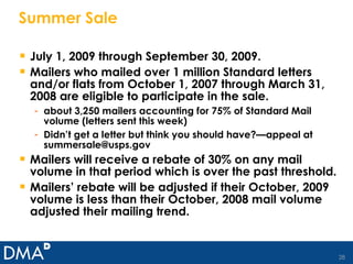 Summer Sale July 1, 2009 through September 30, 2009. Mailers who mailed over 1 million Standard letters and/or flats from October 1, 2007 through March 31, 2008 are eligible to participate in the sale. about 3,250 mailers accounting for 75% of Standard Mail volume (letters sent this week) Didn’t get a letter but think you should have?—appeal at summersale@usps.gov Mailers will receive a rebate of 30% on any mail volume in that period which is over the past threshold. Mailers’ rebate will be adjusted if their October, 2009 volume is less than their October, 2008 mail volume adjusted their mailing trend. 