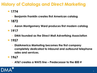 History of Catalogs and Direct Marketing 1774 Benjamin Franklin creates first American catalog 1872 Aaron Montgomery Ward produces first modern catalog 1917 DMA founded as the Direct Mail Advertising Association 1957 DialAmerica Marketing becomes the first company completely dedicated to inbound and outbound telephone sales and services. 1967 AT&T creates a WATS line – Predecessor to the 800 # 