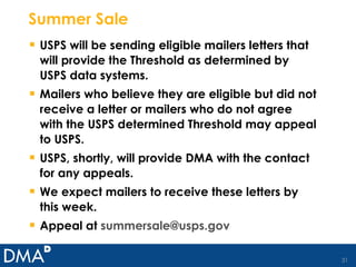 Summer Sale USPS will be sending eligible mailers letters that will provide the Threshold as determined by USPS data systems. Mailers who believe they are eligible but did not receive a letter or mailers who do not agree with the USPS determined Threshold may appeal to USPS. USPS, shortly, will provide DMA with the contact for any appeals. We expect mailers to receive these letters by this week. Appeal at  [email_address] 