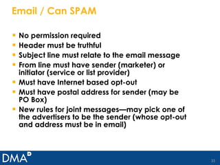 Email / Can SPAM No permission required Header must be truthful Subject line must relate to the email message From line must have sender (marketer) or initiator (service or list provider) Must have Internet based opt-out Must have postal address for sender (may be PO Box) New rules for joint messages—may pick one of the advertisers to be the sender (whose opt-out and address must be in email) 