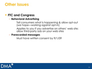 Other Issues FTC and Congress Behavioral Advertising Tell consumers what is happening & allow opt-out (we hope—working against opt-in) Applies to you if you advertise on others’ web site; allow third-party ads on your web sites Prerecorded messages Must have written consent by 9/1/09 
