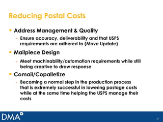 Reducing Postal Costs Address Management & Quality Ensure accuracy, deliverability and that USPS requirements are adhered to (Move Update)  Mailpiece Design Meet machinability/automation requirements while still being creative to draw response Comail/Copalletize Becoming a normal step in the production process that is extremely successful in lowering postage costs while at the same time helping the USPS manage their costs 