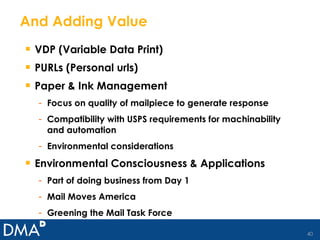 And Adding Value VDP (Variable Data Print) PURLs (Personal urls) Paper & Ink Management Focus on quality of mailpiece to generate response Compatibility with USPS requirements for machinability and automation Environmental considerations Environmental Consciousness & Applications Part of doing business from Day 1 Mail Moves America Greening the Mail Task Force 