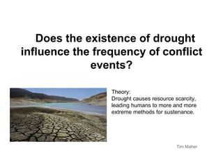 Does the existence of drought
influence the frequency of conflict
             events?

                 Theory:
                 Drought causes resource scarcity,
                 leading humans to more and more
                 extreme methods for sustenance.




                                          Tim Maher
 