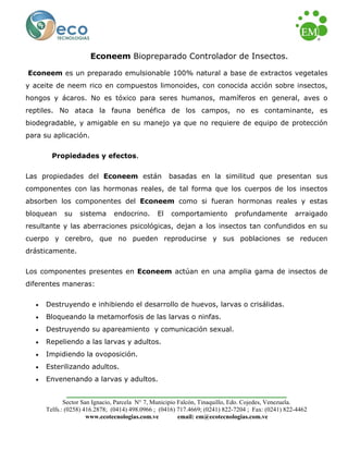 Sector San Ignacio, Parcela N° 7, Municipio Falcón, Tinaquillo, Edo. Cojedes, Venezuela. 
Telfs.: (0258) 416.2878; (0414) 498.0966 ; (0416) 717.4669; (0241) 822-7204 ; Fax: (0241) 822-4462 
www.ecotecnologias.com.ve email: em@ecotecnologias.com.ve 
Econeem Biopreparado Controlador de Insectos. 
Econeem es un preparado emulsionable 100% natural a base de extractos vegetales y aceite de neem rico en compuestos limonoides, con conocida acción sobre insectos, hongos y ácaros. No es tóxico para seres humanos, mamíferos en general, aves o reptiles. No ataca la fauna benéfica de los campos, no es contaminante, es biodegradable, y amigable en su manejo ya que no requiere de equipo de protección para su aplicación. 
Propiedades y efectos. 
Las propiedades del Econeem están basadas en la similitud que presentan sus componentes con las hormonas reales, de tal forma que los cuerpos de los insectos absorben los componentes del Econeem como si fueran hormonas reales y estas bloquean su sistema endocrino. El comportamiento profundamente arraigado resultante y las aberraciones psicológicas, dejan a los insectos tan confundidos en su cuerpo y cerebro, que no pueden reproducirse y sus poblaciones se reducen drásticamente. 
Los componentes presentes en Econeem actúan en una amplia gama de insectos de diferentes maneras: 
• Destruyendo e inhibiendo el desarrollo de huevos, larvas o crisálidas. 
• Bloqueando la metamorfosis de las larvas o ninfas. 
• Destruyendo su apareamiento y comunicación sexual. 
• Repeliendo a las larvas y adultos. 
• Impidiendo la ovoposición. 
• Esterilizando adultos. 
• Envenenando a larvas y adultos.  