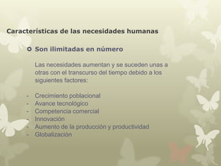 Características de las necesidades humanas
 Son ilimitadas en número
Las necesidades aumentan y se suceden unas a
otras con el transcurso del tiempo debido a los
siguientes factores:
-

Crecimiento poblacional
Avance tecnológico
Competencia comercial
Innovación
Aumento de la producción y productividad
Globalización

 